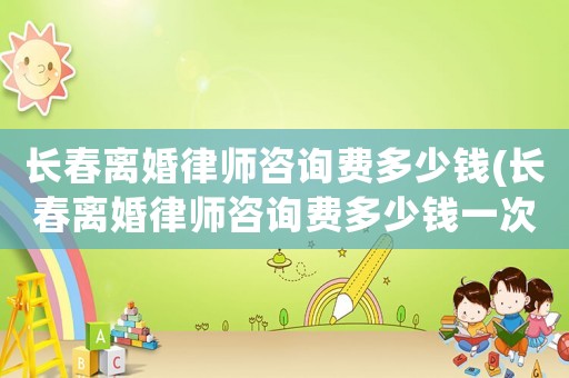 長春離婚律師咨詢費多少錢(長春離婚律師咨詢費多少錢一次)