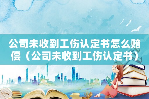 公司未收到工傷認定書怎么賠償（公司未收到工傷認定書）