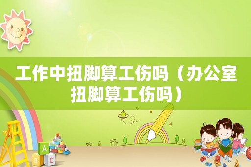 工作中扭腳算工傷嗎（辦公室扭腳算工傷嗎）