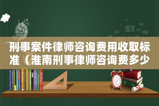 刑事案件律師咨詢費用收取標準（淮南刑事律師咨詢費多少錢）