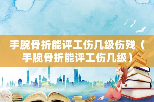 手腕骨折能評工傷幾級傷殘（手腕骨折能評工傷幾級）