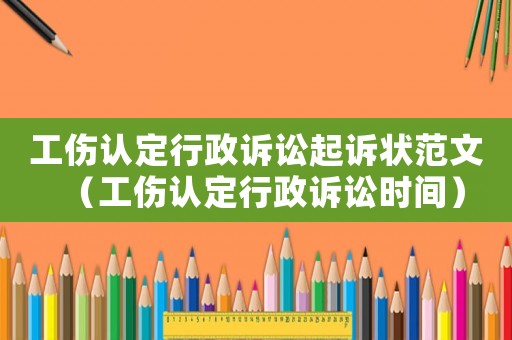 工傷認定行政訴訟起訴狀范文（工傷認定行政訴訟時間）