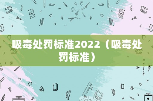 吸毒處罰標(biāo)準(zhǔn)2022（吸毒處罰標(biāo)準(zhǔn)）