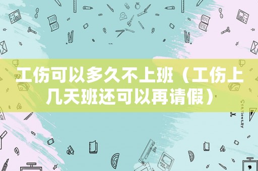 工傷可以多久不上班（工傷上幾天班還可以再請假）
