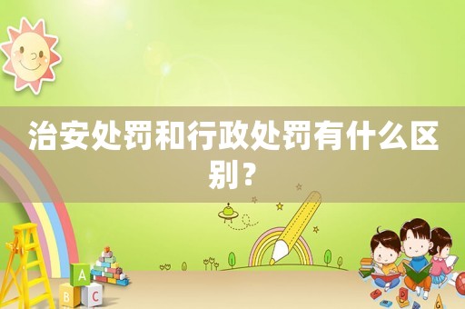 治安處罰和行政處罰有什么區別？