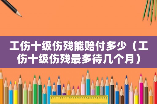 工傷十級傷殘能賠付多少（工傷十級傷殘最多待幾個月）