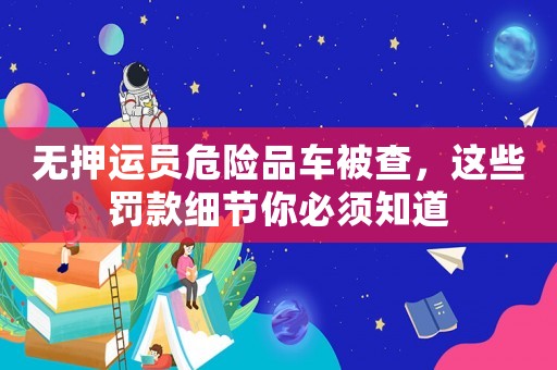 無押運員危險品車被查，這些罰款細節你必須知道