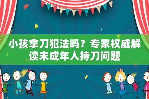 小孩拿刀犯法嗎？專家權威解讀未成年人持刀問題