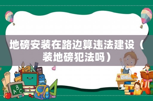 地磅安裝在路邊算違法建設（裝地磅犯法嗎）