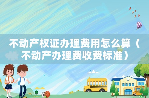 不動產權證辦理費用怎么算（不動產辦理費收費標準）