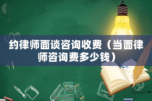 約律師面談咨詢收費（當面律師咨詢費多少錢）