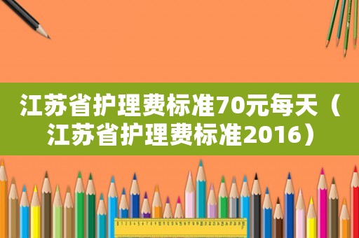 江蘇省護(hù)理費標(biāo)準(zhǔn)70元每天（江蘇省護(hù)理費標(biāo)準(zhǔn)2016）