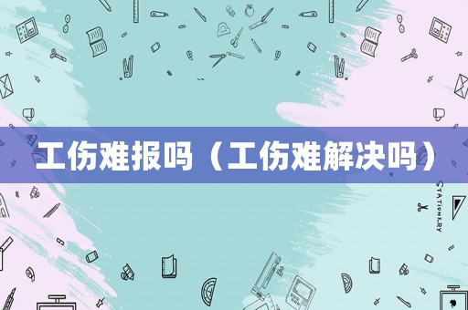 工傷難報嗎（工傷難解決嗎）