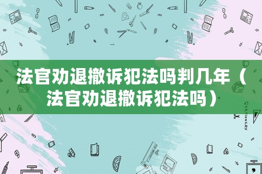 法官勸退撤訴犯法嗎判幾年（法官勸退撤訴犯法嗎）