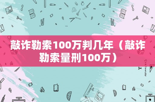 敲詐勒索100萬判幾年（敲詐勒索量刑100萬）