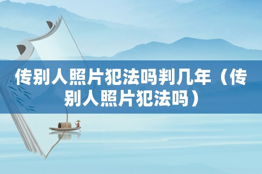 傳別人照片犯法嗎判幾年（傳別人照片犯法嗎）