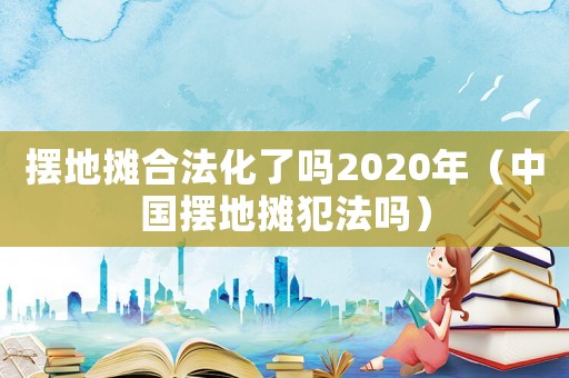 擺地攤合法化了嗎2020年（中國擺地攤犯法嗎）