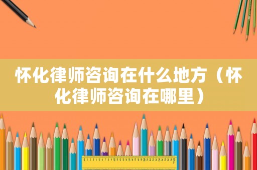 懷化律師咨詢在什么地方（懷化律師咨詢在哪里）