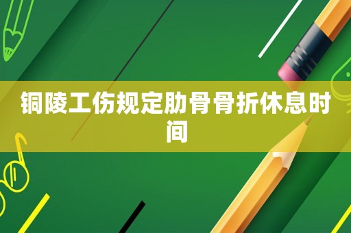 銅陵工傷規定肋骨骨折休息時間