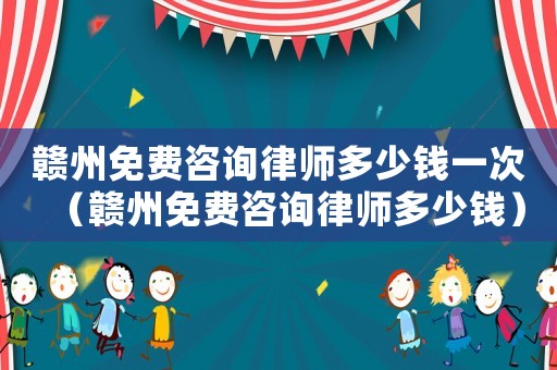 贛州免費咨詢律師多少錢一次（贛州免費咨詢律師多少錢）