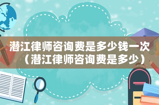 潛江律師咨詢費(fèi)是多少錢一次（潛江律師咨詢費(fèi)是多少）