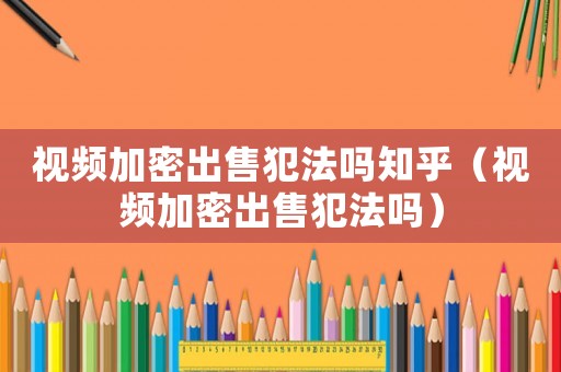 視頻加密出售犯法嗎知乎（視頻加密出售犯法嗎）