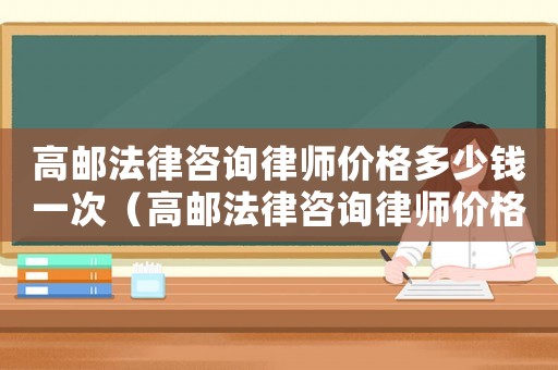高郵法律咨詢律師價(jià)格多少錢一次（高郵法律咨詢律師價(jià)格多少）