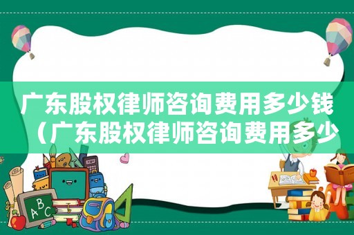 廣東股權律師咨詢費用多少錢（廣東股權律師咨詢費用多少）