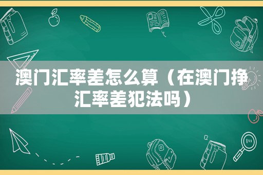 澳門匯率差怎么算（在澳門掙匯率差犯法嗎）