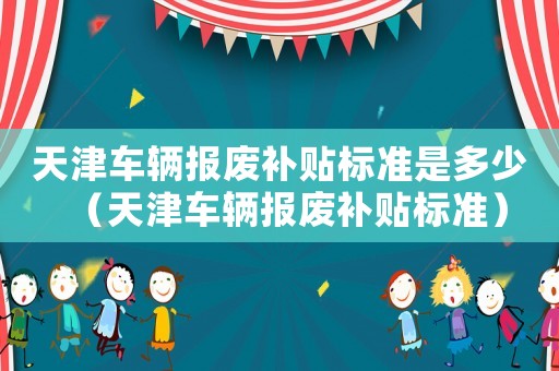天津車(chē)輛報(bào)廢補(bǔ)貼標(biāo)準(zhǔn)是多少（天津車(chē)輛報(bào)廢補(bǔ)貼標(biāo)準(zhǔn)）