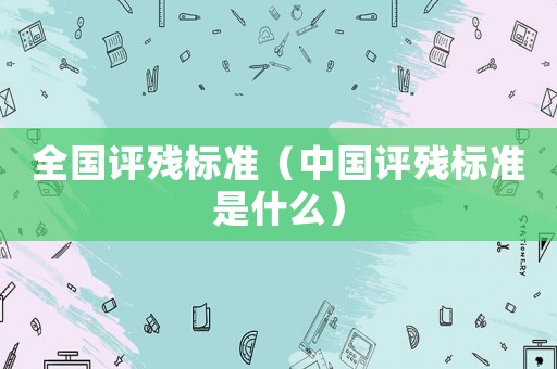 全國(guó)評(píng)殘標(biāo)準(zhǔn)（中國(guó)評(píng)殘標(biāo)準(zhǔn)是什么）