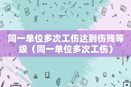 同一單位多次工傷達到傷殘等級（同一單位多次工傷）