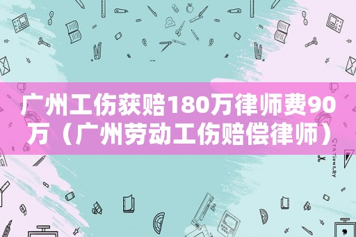 廣州工傷獲賠180萬(wàn)律師費(fèi)90萬(wàn)（廣州勞動(dòng)工傷賠償律師）