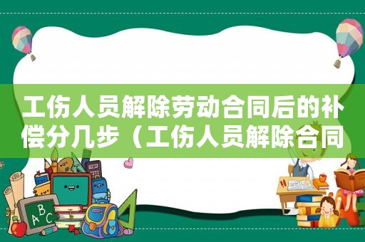 工傷人員解除勞動合同后的補償分幾步（工傷人員解除合同給補償金嗎）