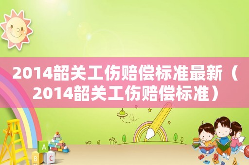 2014韶關(guān)工傷賠償標(biāo)準(zhǔn)最新（2014韶關(guān)工傷賠償標(biāo)準(zhǔn)）