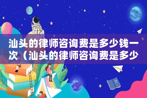 汕頭的律師咨詢費是多少錢一次（汕頭的律師咨詢費是多少）