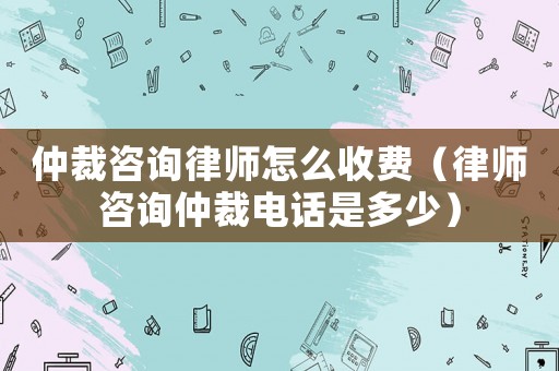 仲裁咨詢律師怎么收費（律師咨詢仲裁電話是多少）