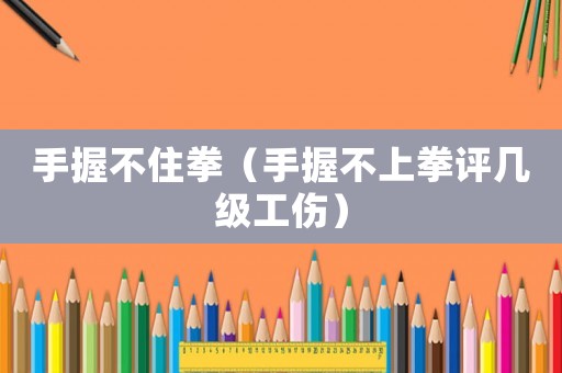 手握不住拳（手握不上拳評幾級工傷）