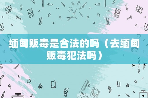 緬甸販毒是合法的嗎（去緬甸販毒犯法嗎）