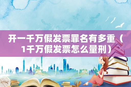 開一千萬假發票罪名有多重（1千萬假發票怎么量刑）
