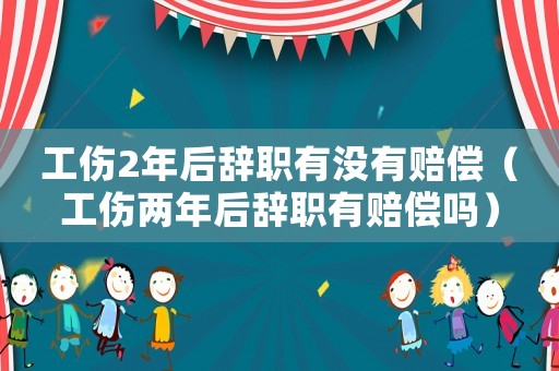 工傷2年后辭職有沒有賠償（工傷兩年后辭職有賠償嗎）