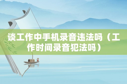 談工作中手機錄音違法嗎（工作時間錄音犯法嗎）