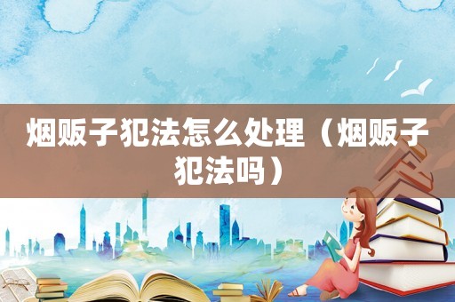 煙販子犯法怎么處理（煙販子犯法嗎）