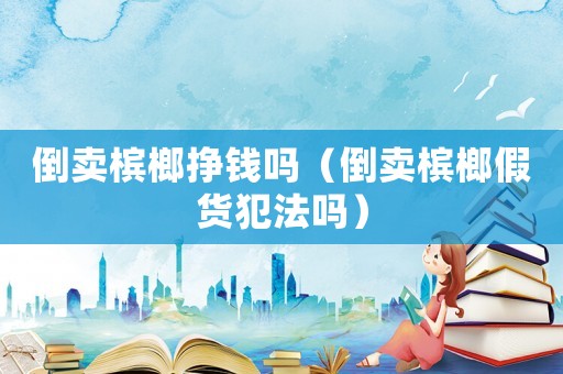 倒賣檳榔掙錢嗎（倒賣檳榔假貨犯法嗎）
