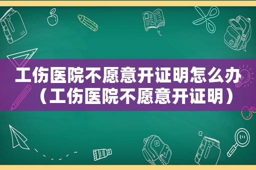 工傷醫院不愿意開證明怎么辦（工傷醫院不愿意開證明）