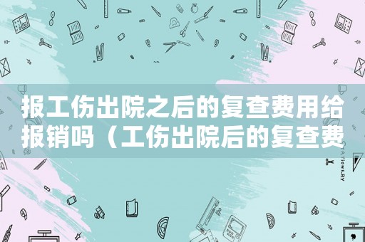 報工傷出院之后的復查費用給報銷嗎（工傷出院后的復查費怎么報銷嗎）