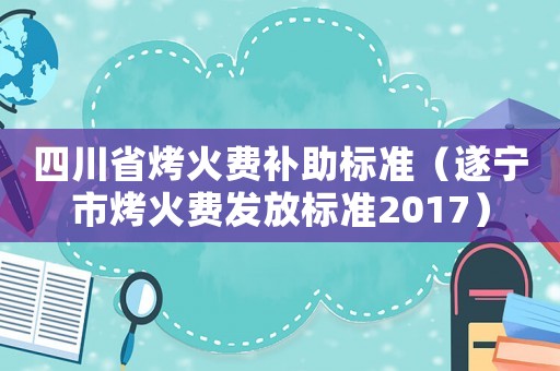 四川省烤火費補助標準（遂寧市烤火費發放標準2017）
