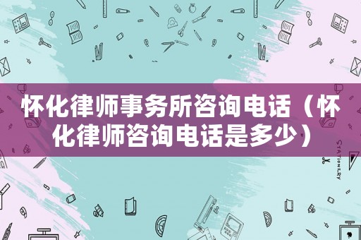 懷化律師事務所咨詢電話（懷化律師咨詢電話是多少）