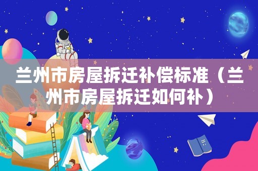 蘭州市房屋拆遷補償標準（蘭州市房屋拆遷如何補）