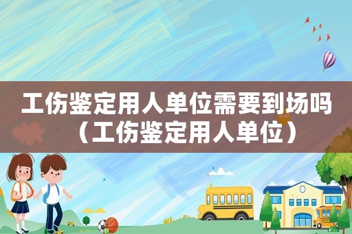工傷鑒定用人單位需要到場嗎（工傷鑒定用人單位）